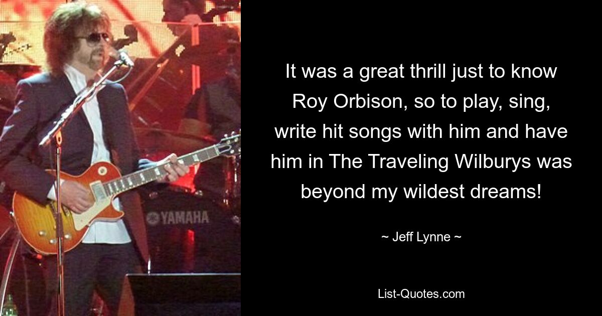 It was a great thrill just to know Roy Orbison, so to play, sing, write hit songs with him and have him in The Traveling Wilburys was beyond my wildest dreams! — © Jeff Lynne