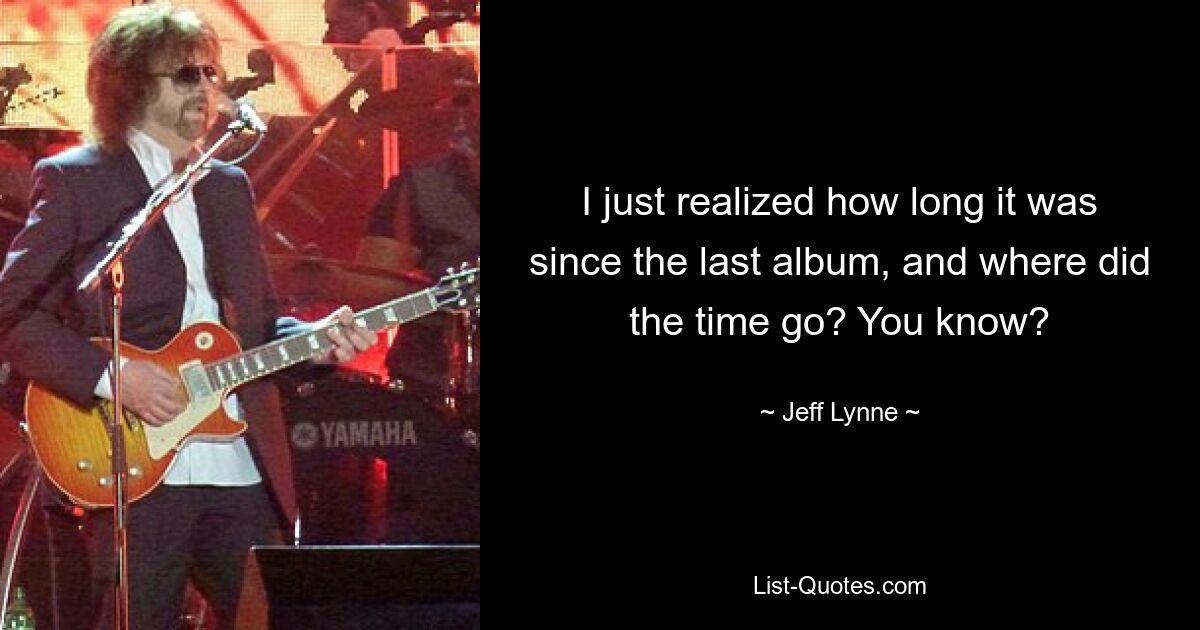 I just realized how long it was since the last album, and where did the time go? You know? — © Jeff Lynne