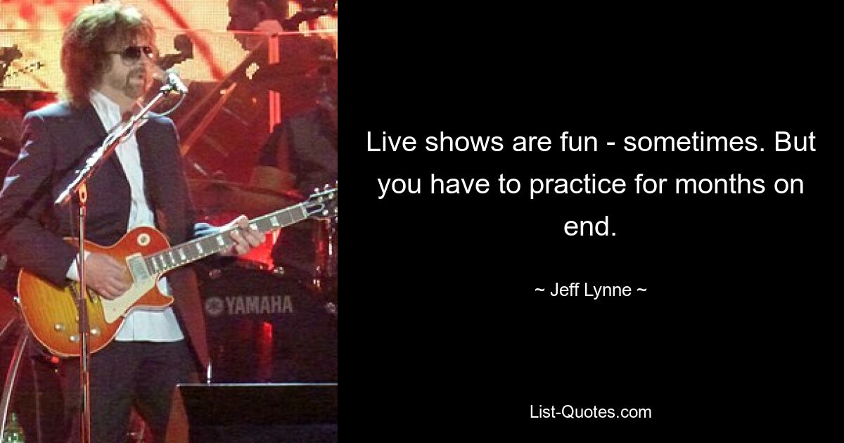 Live shows are fun - sometimes. But you have to practice for months on end. — © Jeff Lynne