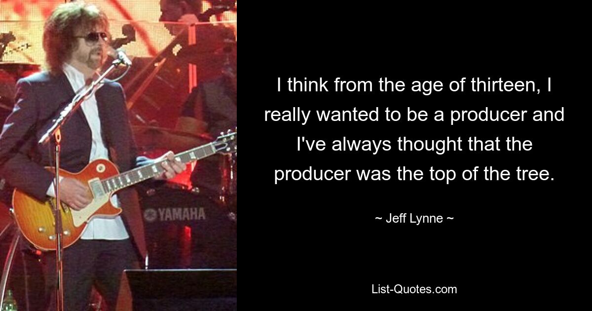 I think from the age of thirteen, I really wanted to be a producer and I've always thought that the producer was the top of the tree. — © Jeff Lynne