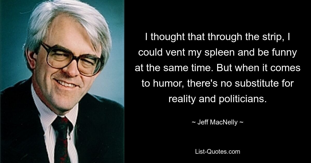 I thought that through the strip, I could vent my spleen and be funny at the same time. But when it comes to humor, there's no substitute for reality and politicians. — © Jeff MacNelly