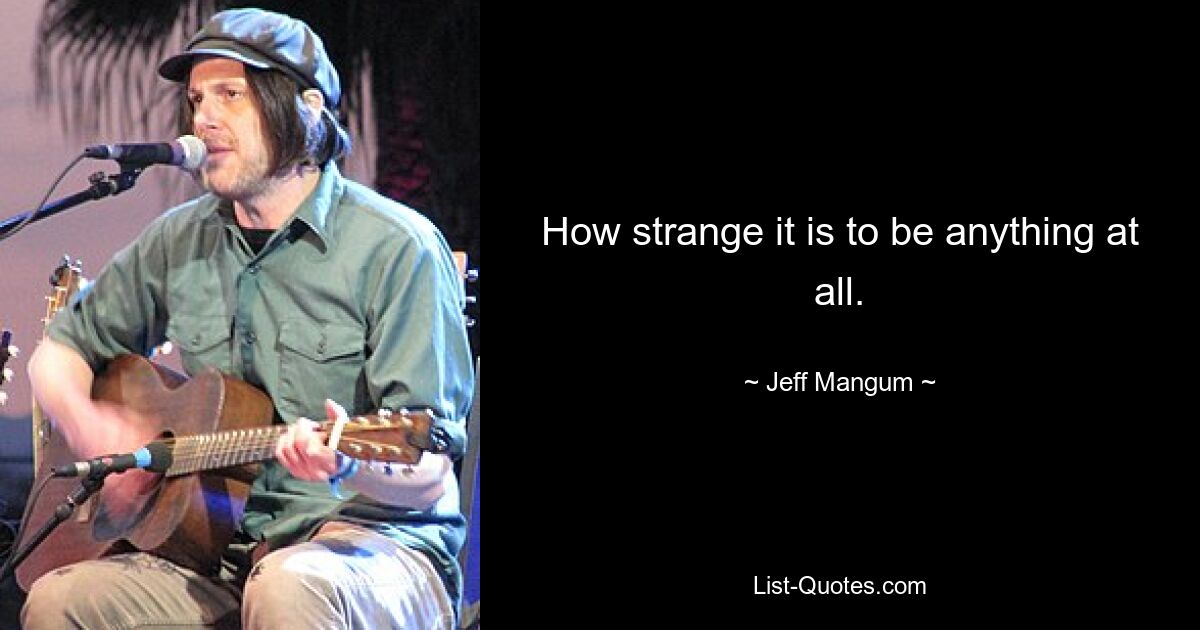 How strange it is to be anything at all. — © Jeff Mangum