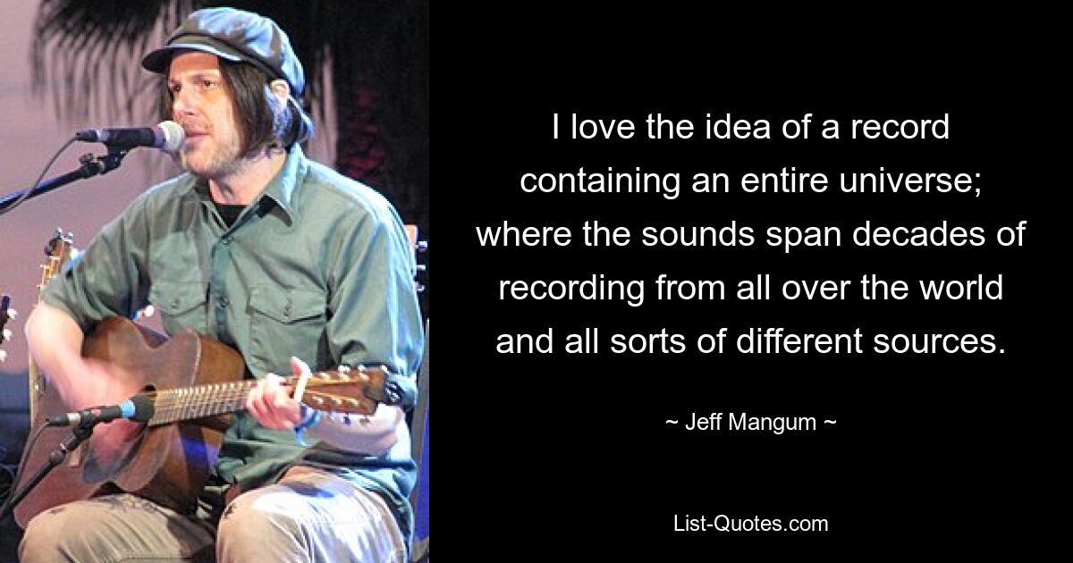 I love the idea of a record containing an entire universe; where the sounds span decades of recording from all over the world and all sorts of different sources. — © Jeff Mangum