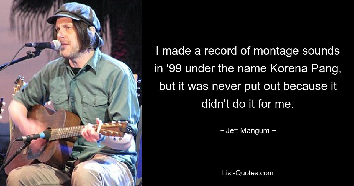 I made a record of montage sounds in '99 under the name Korena Pang, but it was never put out because it didn't do it for me. — © Jeff Mangum