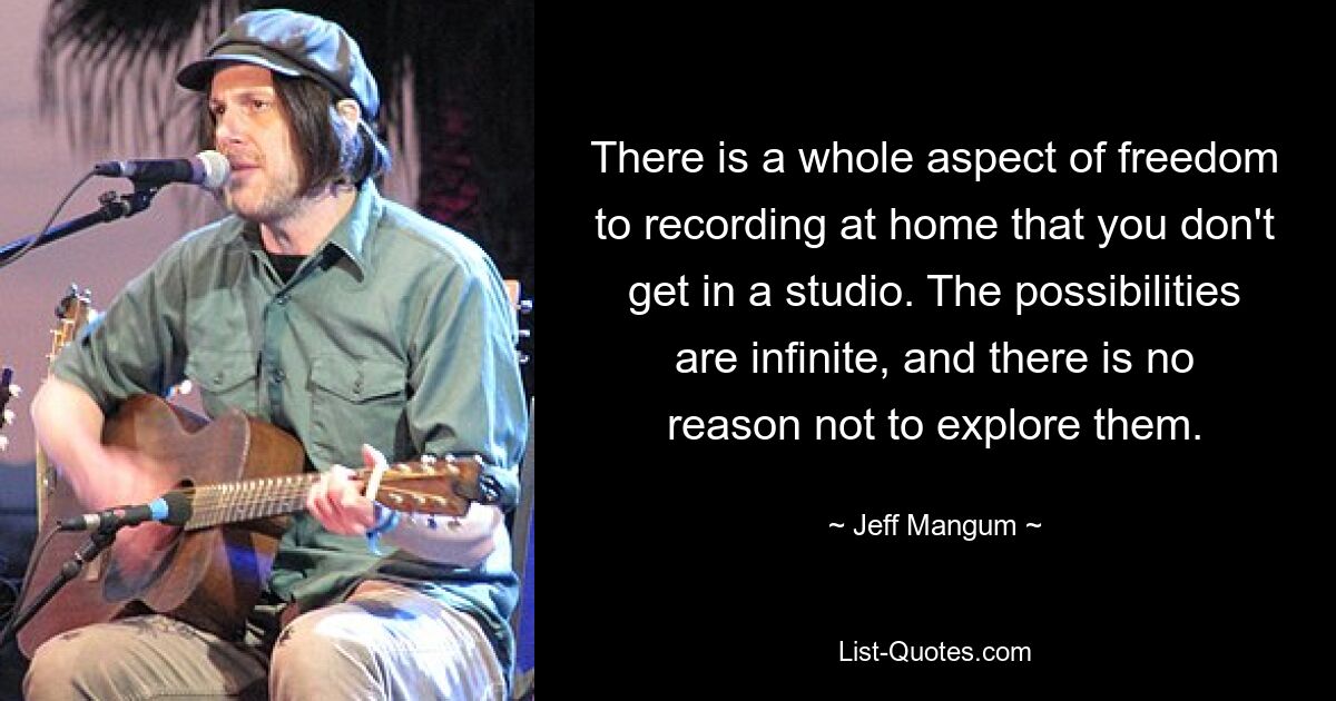 There is a whole aspect of freedom to recording at home that you don't get in a studio. The possibilities are infinite, and there is no reason not to explore them. — © Jeff Mangum