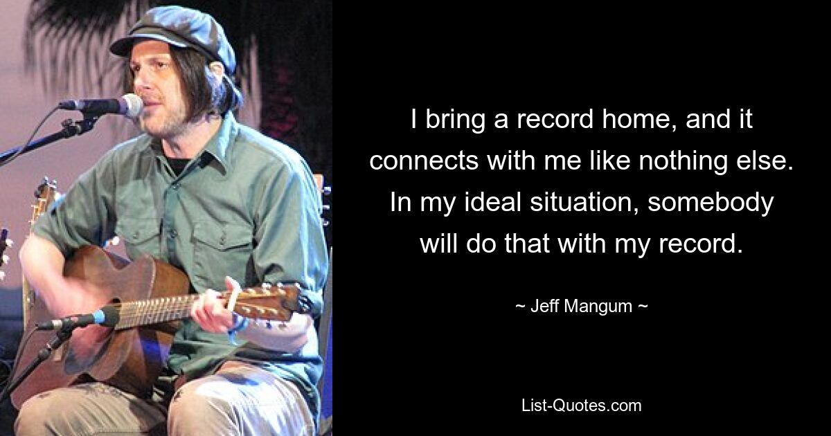 I bring a record home, and it connects with me like nothing else. In my ideal situation, somebody will do that with my record. — © Jeff Mangum