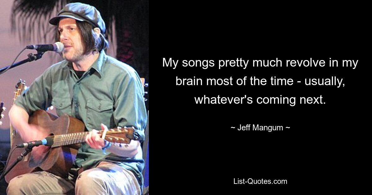 My songs pretty much revolve in my brain most of the time - usually, whatever's coming next. — © Jeff Mangum