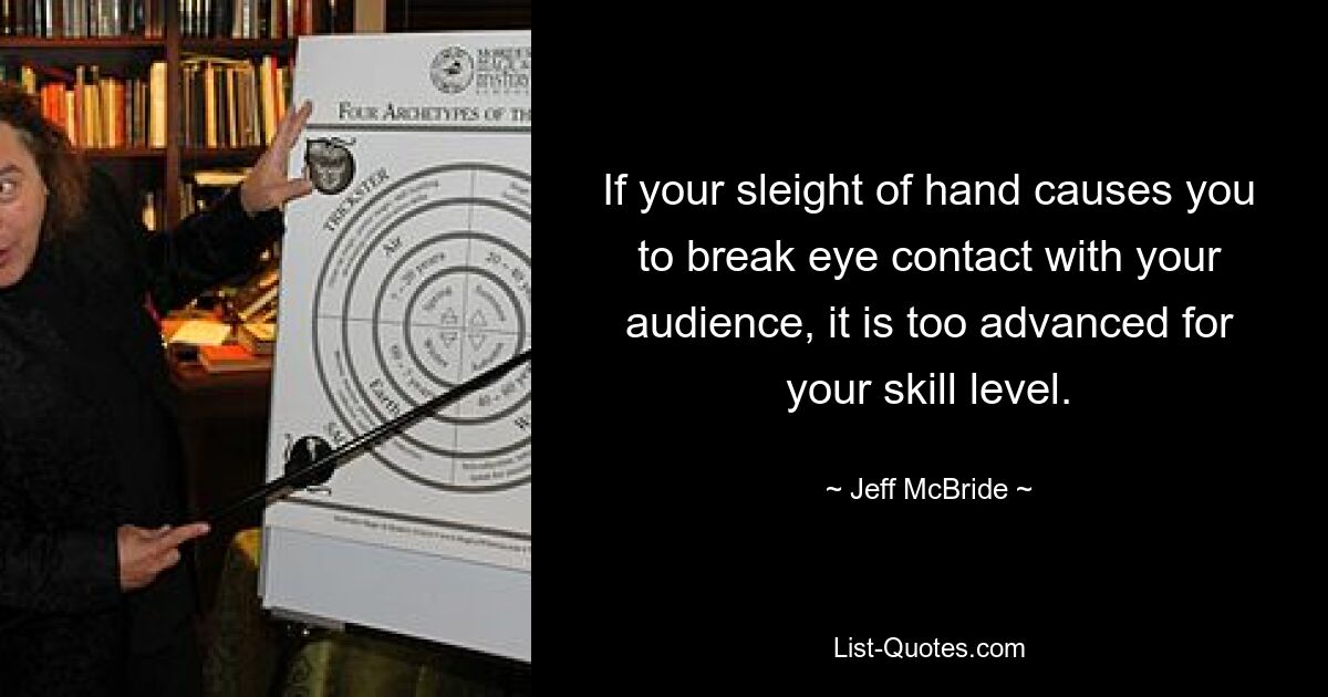 If your sleight of hand causes you to break eye contact with your audience, it is too advanced for your skill level. — © Jeff McBride