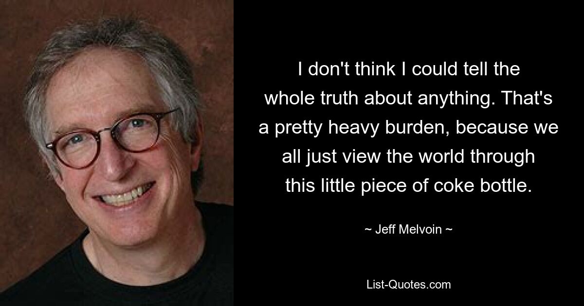 I don't think I could tell the whole truth about anything. That's a pretty heavy burden, because we all just view the world through this little piece of coke bottle. — © Jeff Melvoin