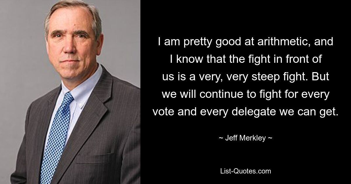 I am pretty good at arithmetic, and I know that the fight in front of us is a very, very steep fight. But we will continue to fight for every vote and every delegate we can get. — © Jeff Merkley