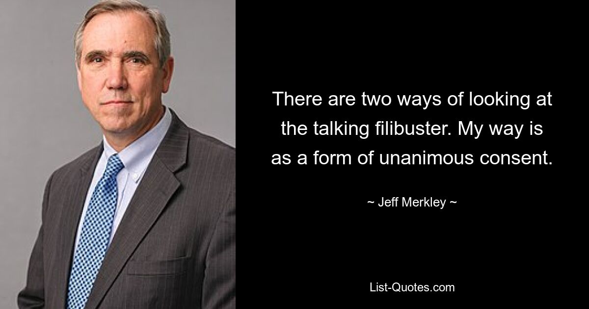 There are two ways of looking at the talking filibuster. My way is as a form of unanimous consent. — © Jeff Merkley