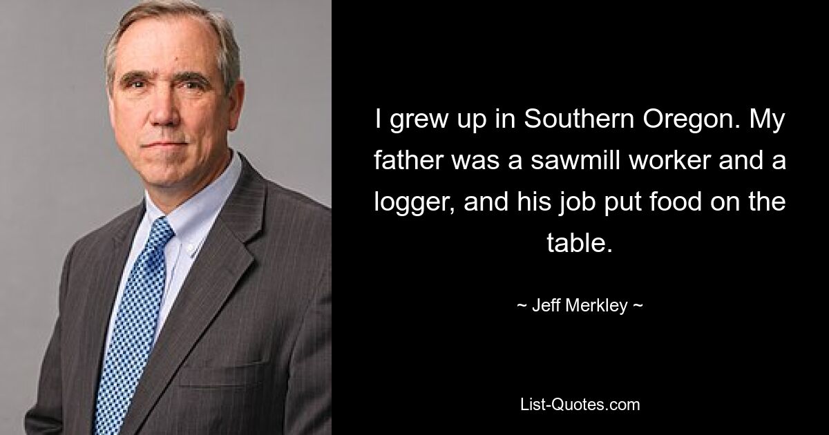 I grew up in Southern Oregon. My father was a sawmill worker and a logger, and his job put food on the table. — © Jeff Merkley