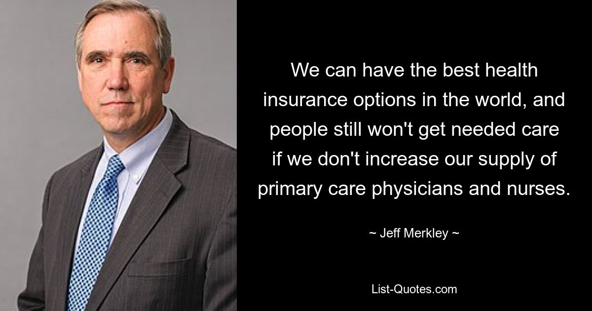 We can have the best health insurance options in the world, and people still won't get needed care if we don't increase our supply of primary care physicians and nurses. — © Jeff Merkley