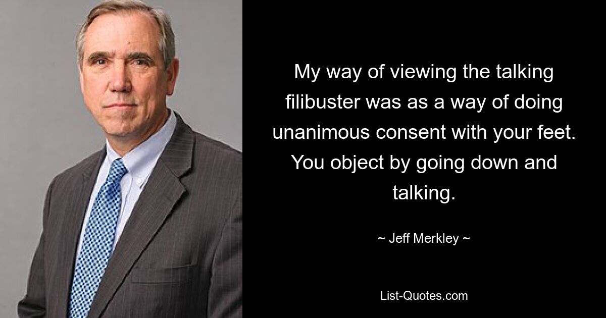 My way of viewing the talking filibuster was as a way of doing unanimous consent with your feet. You object by going down and talking. — © Jeff Merkley