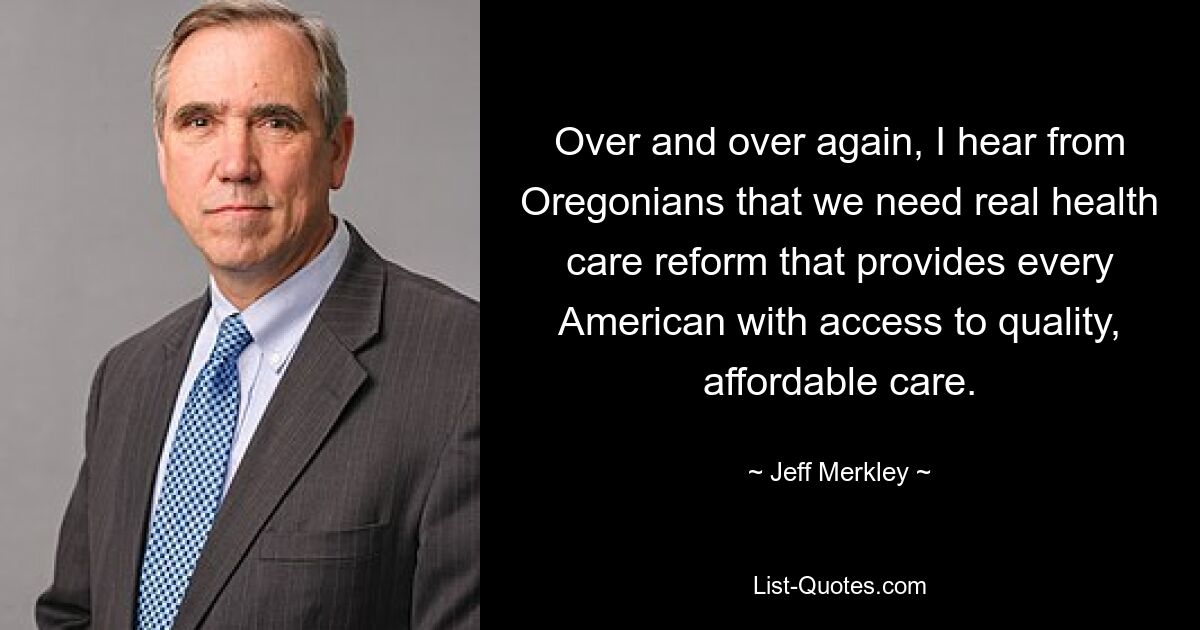 Over and over again, I hear from Oregonians that we need real health care reform that provides every American with access to quality, affordable care. — © Jeff Merkley