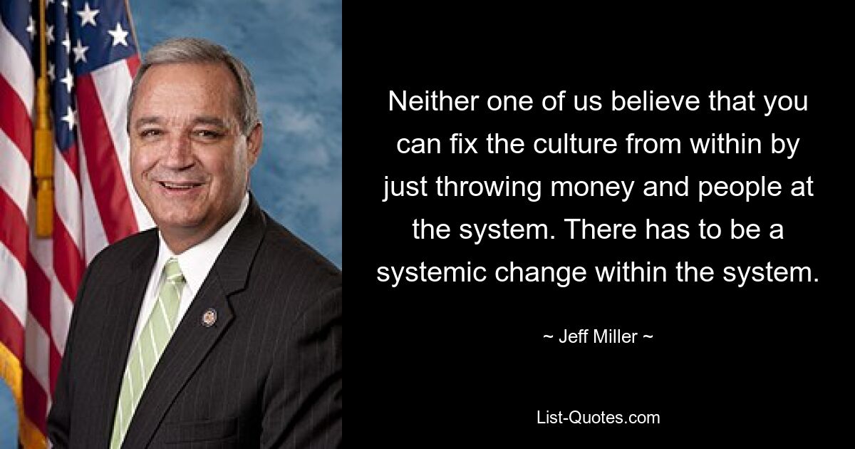 Neither one of us believe that you can fix the culture from within by just throwing money and people at the system. There has to be a systemic change within the system. — © Jeff Miller