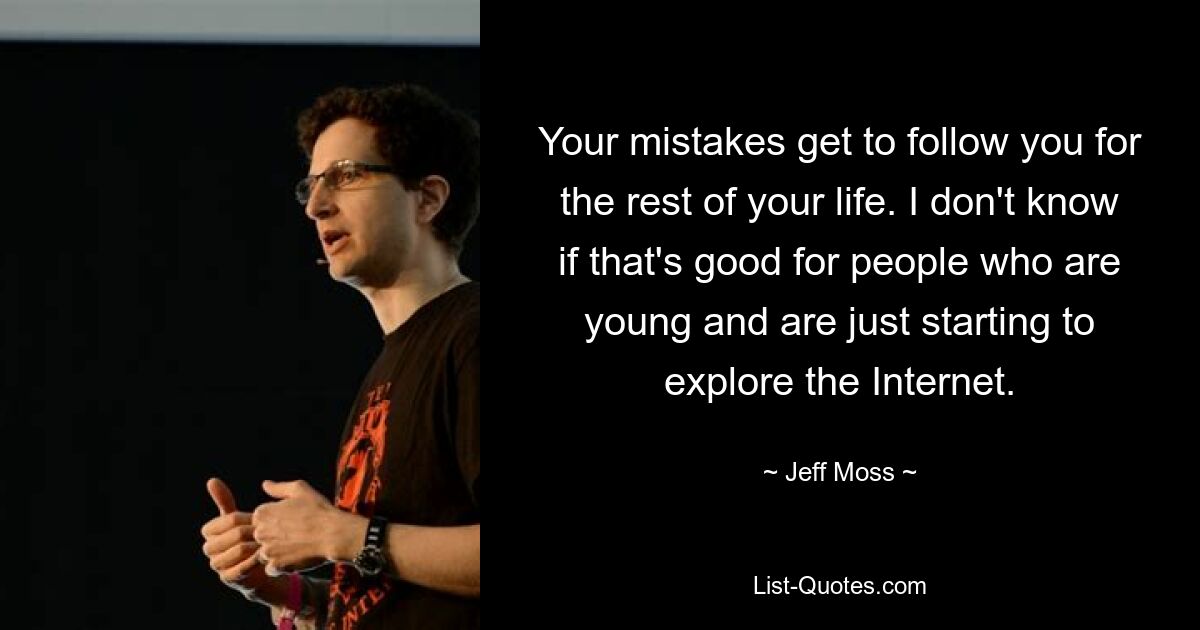 Your mistakes get to follow you for the rest of your life. I don't know if that's good for people who are young and are just starting to explore the Internet. — © Jeff Moss