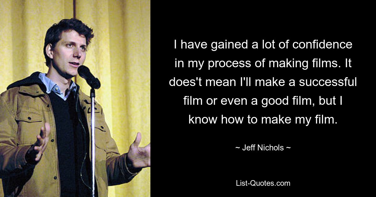 I have gained a lot of confidence in my process of making films. It does't mean I'll make a successful film or even a good film, but I know how to make my film. — © Jeff Nichols