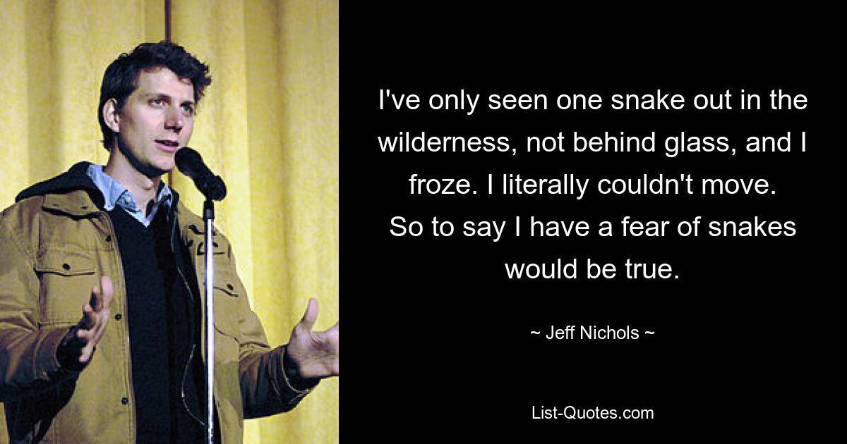 I've only seen one snake out in the wilderness, not behind glass, and I froze. I literally couldn't move. So to say I have a fear of snakes would be true. — © Jeff Nichols