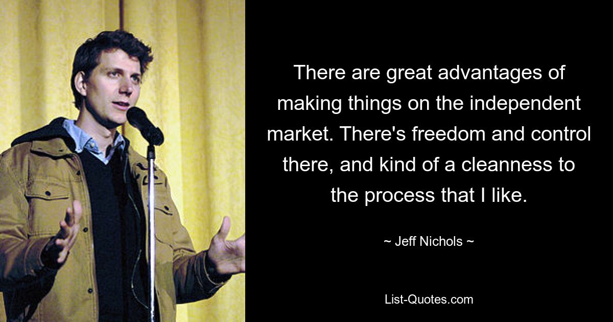 There are great advantages of making things on the independent market. There's freedom and control there, and kind of a cleanness to the process that I like. — © Jeff Nichols