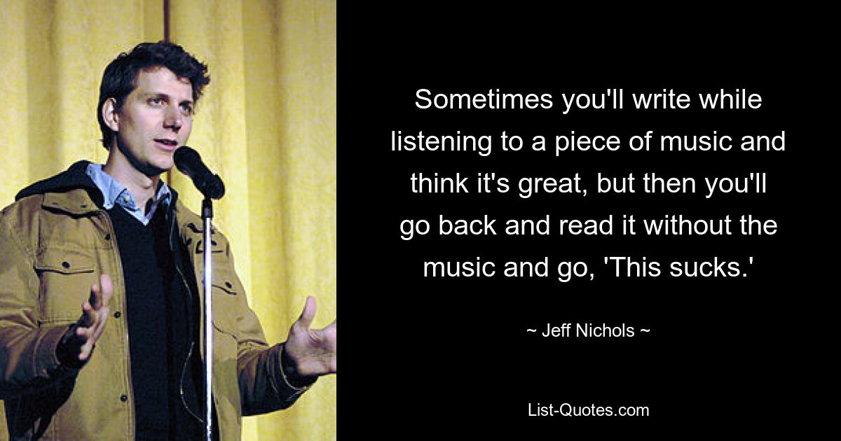 Sometimes you'll write while listening to a piece of music and think it's great, but then you'll go back and read it without the music and go, 'This sucks.' — © Jeff Nichols