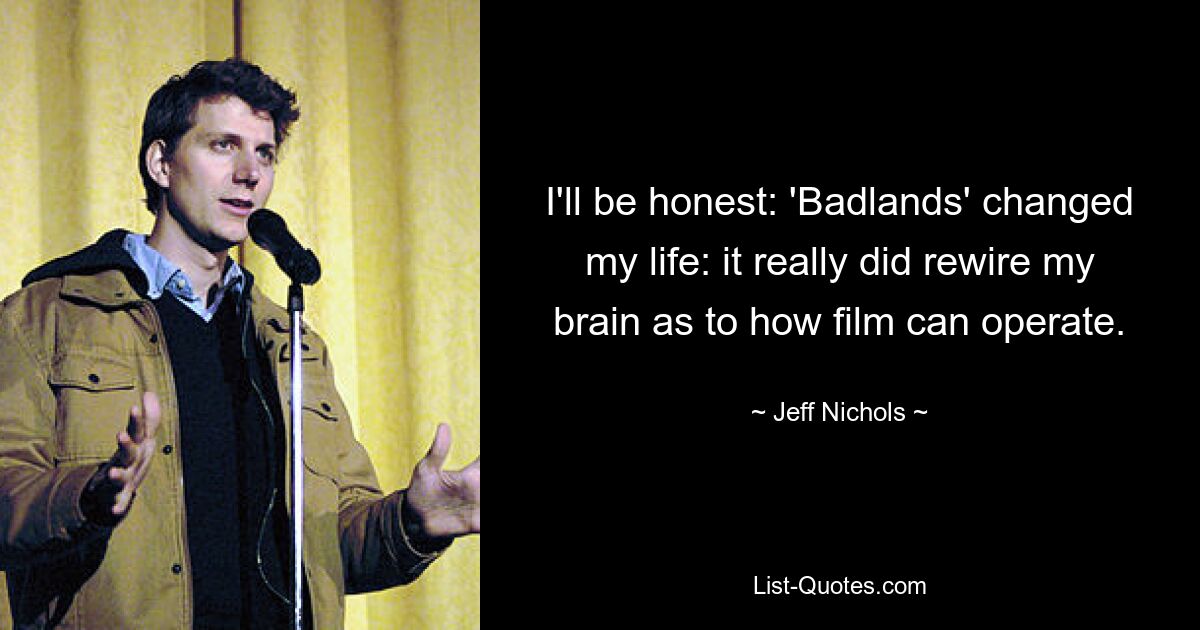 I'll be honest: 'Badlands' changed my life: it really did rewire my brain as to how film can operate. — © Jeff Nichols