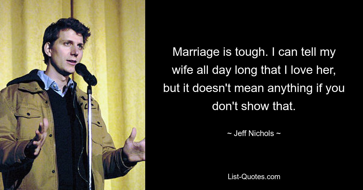 Marriage is tough. I can tell my wife all day long that I love her, but it doesn't mean anything if you don't show that. — © Jeff Nichols