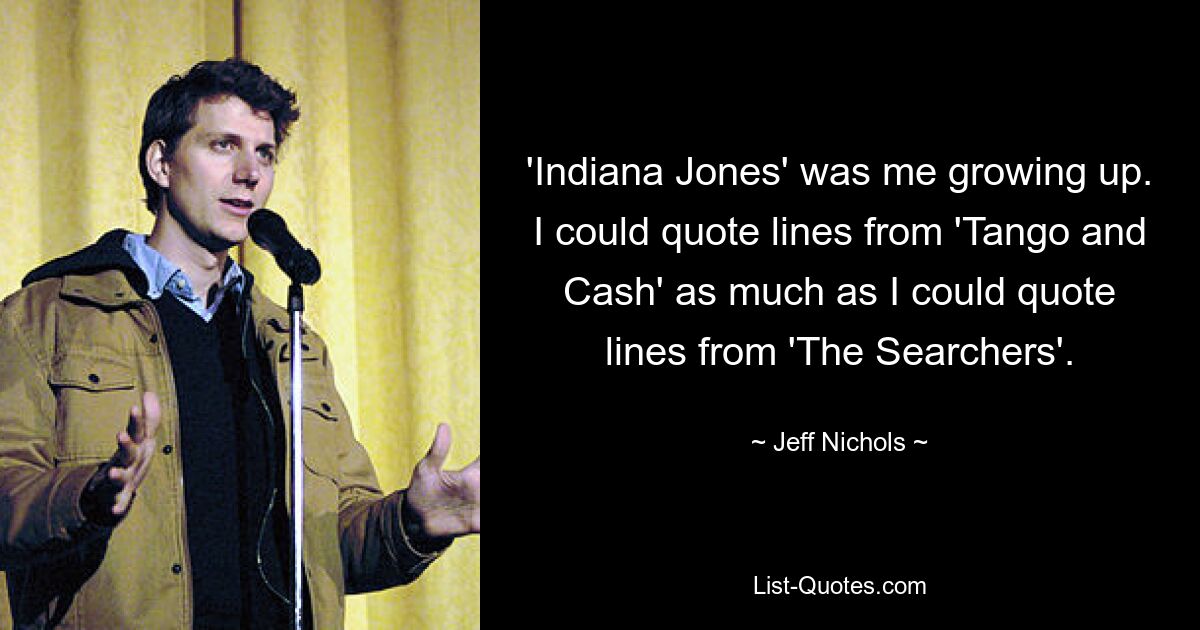 'Indiana Jones' was me growing up. I could quote lines from 'Tango and Cash' as much as I could quote lines from 'The Searchers'. — © Jeff Nichols