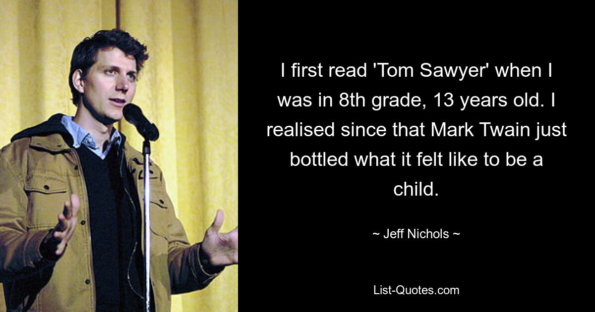 I first read 'Tom Sawyer' when I was in 8th grade, 13 years old. I realised since that Mark Twain just bottled what it felt like to be a child. — © Jeff Nichols