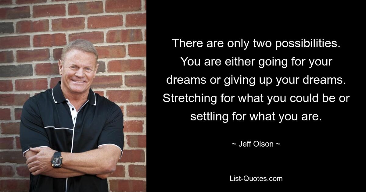 There are only two possibilities. You are either going for your dreams or giving up your dreams. Stretching for what you could be or settling for what you are. — © Jeff Olson