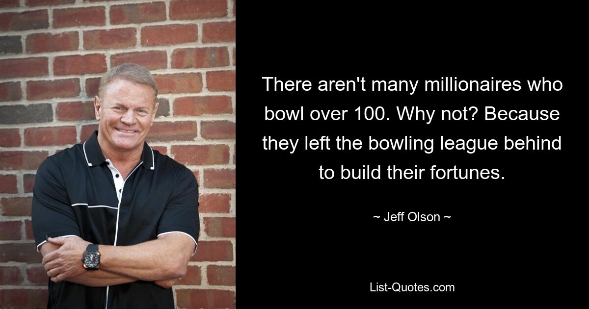 There aren't many millionaires who bowl over 100. Why not? Because they left the bowling league behind to build their fortunes. — © Jeff Olson