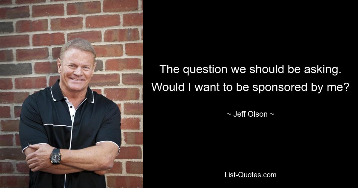 The question we should be asking. Would I want to be sponsored by me? — © Jeff Olson