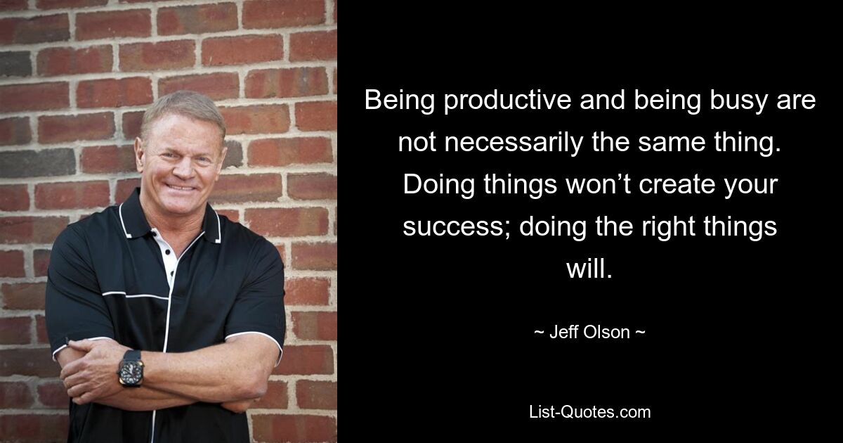 Being productive and being busy are not necessarily the same thing. Doing things won’t create your success; doing the right things will. — © Jeff Olson