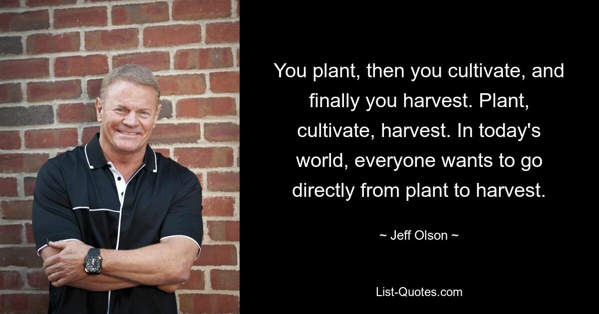 You plant, then you cultivate, and finally you harvest. Plant, cultivate, harvest. In today's world, everyone wants to go directly from plant to harvest. — © Jeff Olson