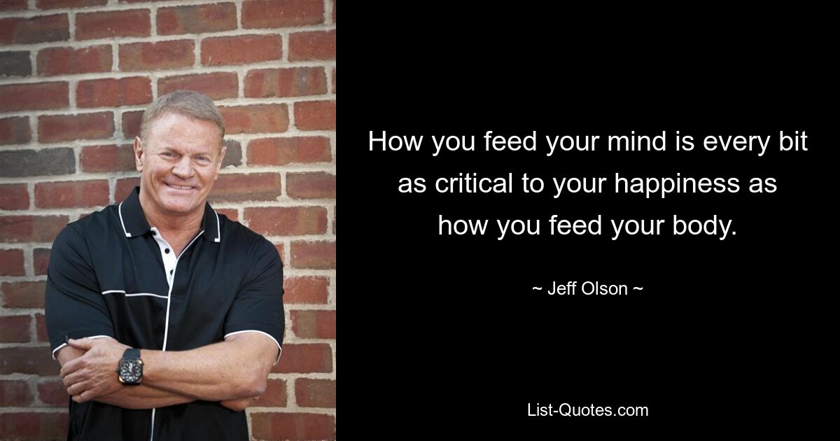 How you feed your mind is every bit as critical to your happiness as how you feed your body. — © Jeff Olson