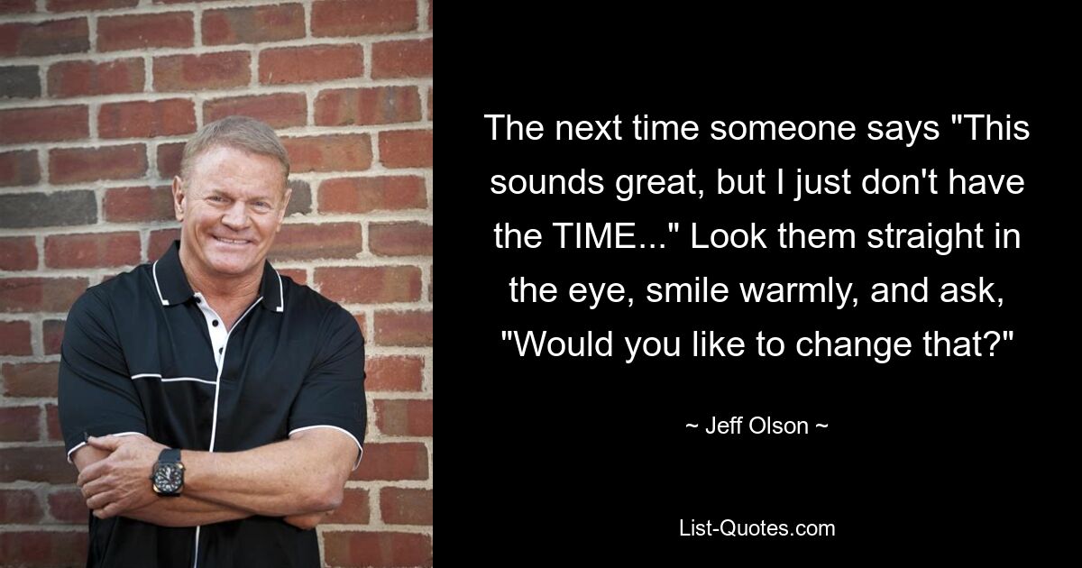 The next time someone says "This sounds great, but I just don't have the TIME..." Look them straight in the eye, smile warmly, and ask, "Would you like to change that?" — © Jeff Olson