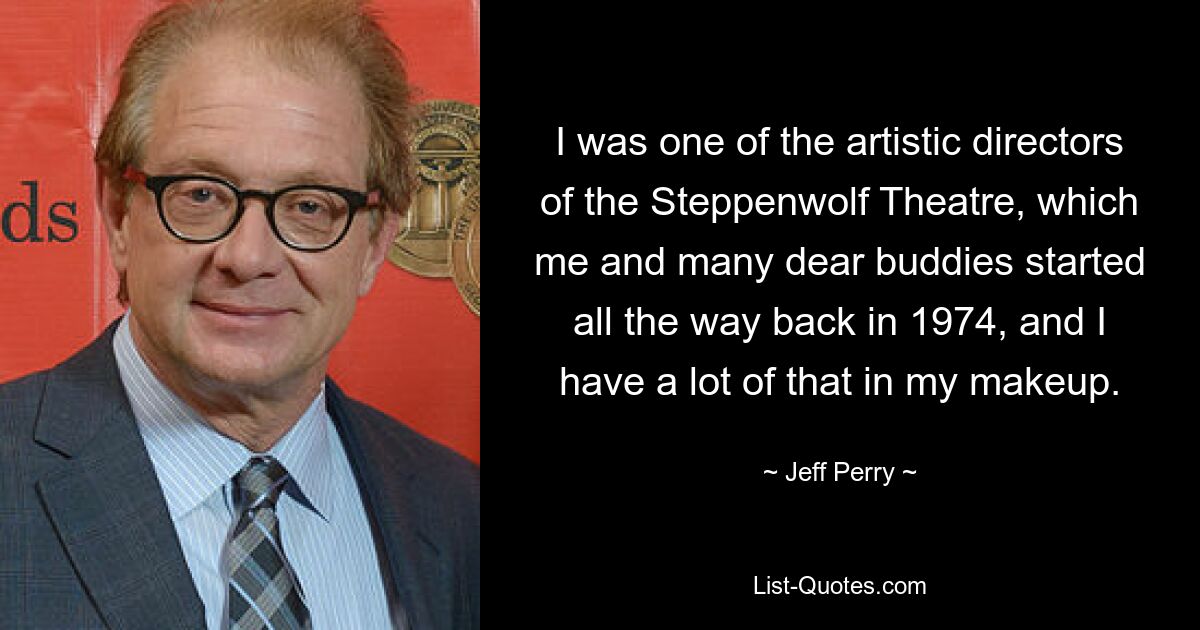 I was one of the artistic directors of the Steppenwolf Theatre, which me and many dear buddies started all the way back in 1974, and I have a lot of that in my makeup. — © Jeff Perry