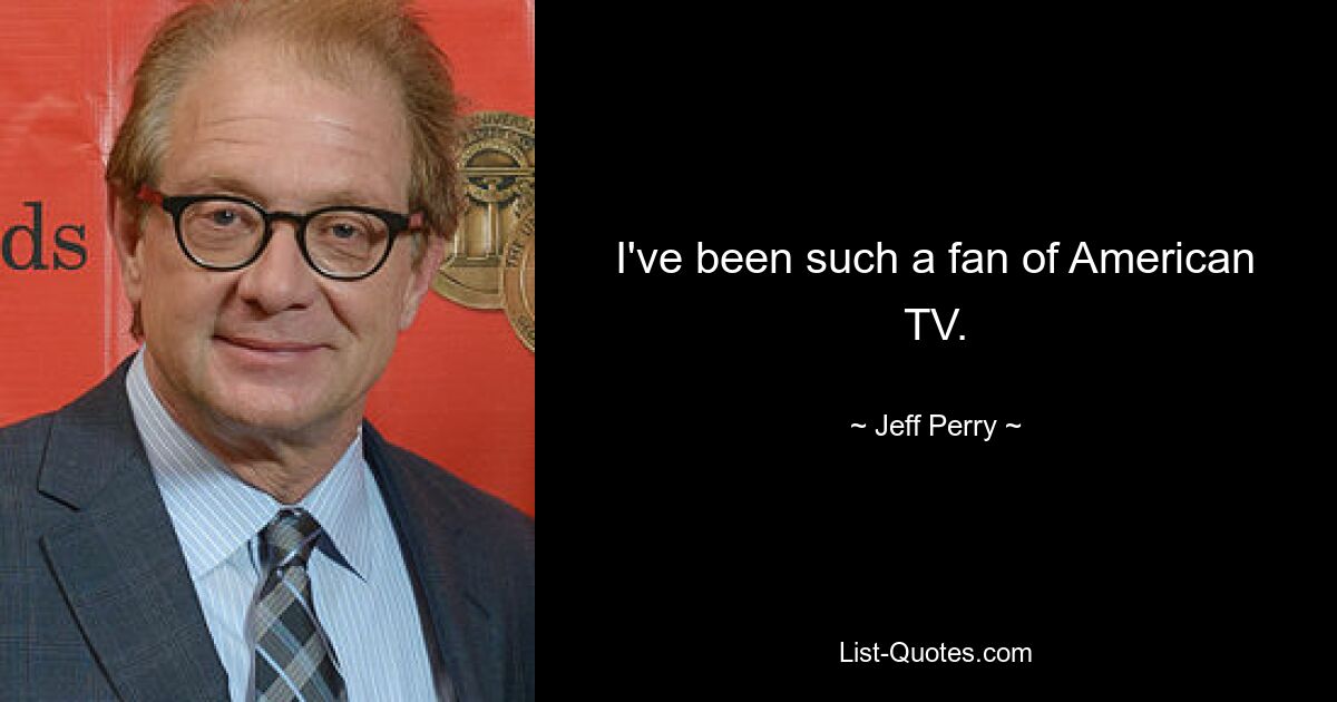 I've been such a fan of American TV. — © Jeff Perry