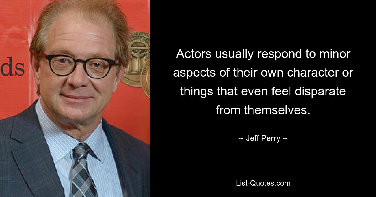 Actors usually respond to minor aspects of their own character or things that even feel disparate from themselves. — © Jeff Perry