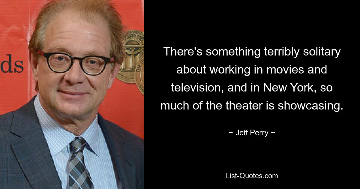 There's something terribly solitary about working in movies and television, and in New York, so much of the theater is showcasing. — © Jeff Perry