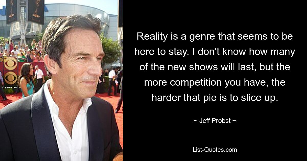 Reality is a genre that seems to be here to stay. I don't know how many of the new shows will last, but the more competition you have, the harder that pie is to slice up. — © Jeff Probst