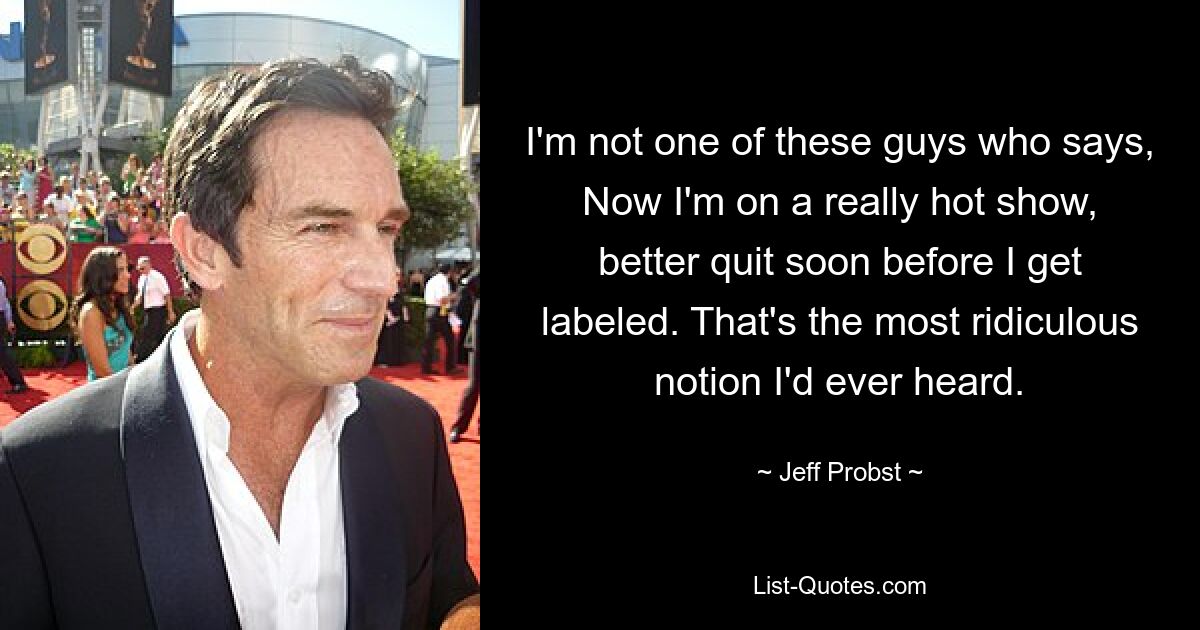 I'm not one of these guys who says, Now I'm on a really hot show, better quit soon before I get labeled. That's the most ridiculous notion I'd ever heard. — © Jeff Probst