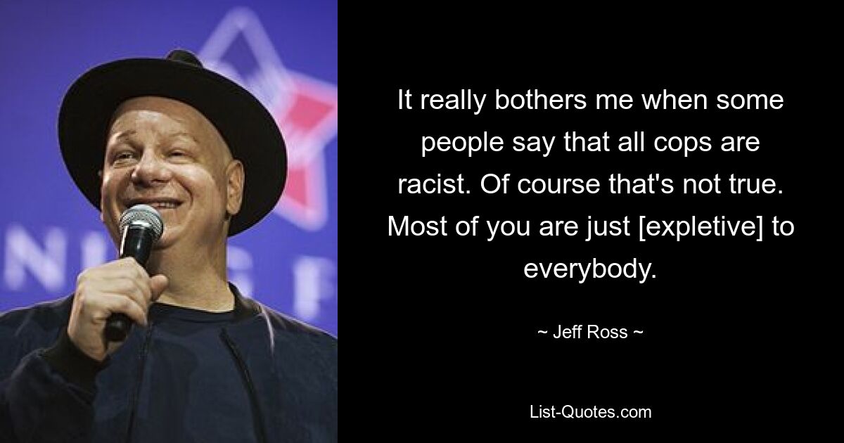 It really bothers me when some people say that all cops are racist. Of course that's not true. Most of you are just [expletive] to everybody. — © Jeff Ross