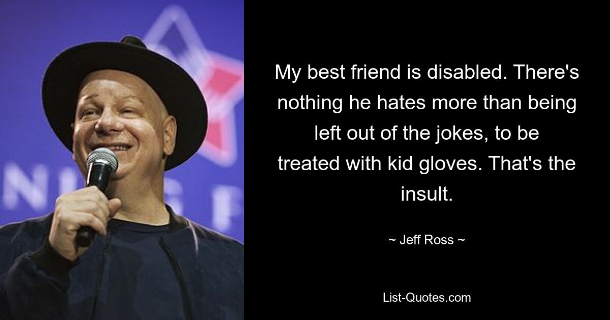 My best friend is disabled. There's nothing he hates more than being left out of the jokes, to be treated with kid gloves. That's the insult. — © Jeff Ross