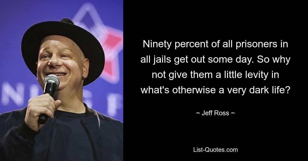 Ninety percent of all prisoners in all jails get out some day. So why not give them a little levity in what's otherwise a very dark life? — © Jeff Ross