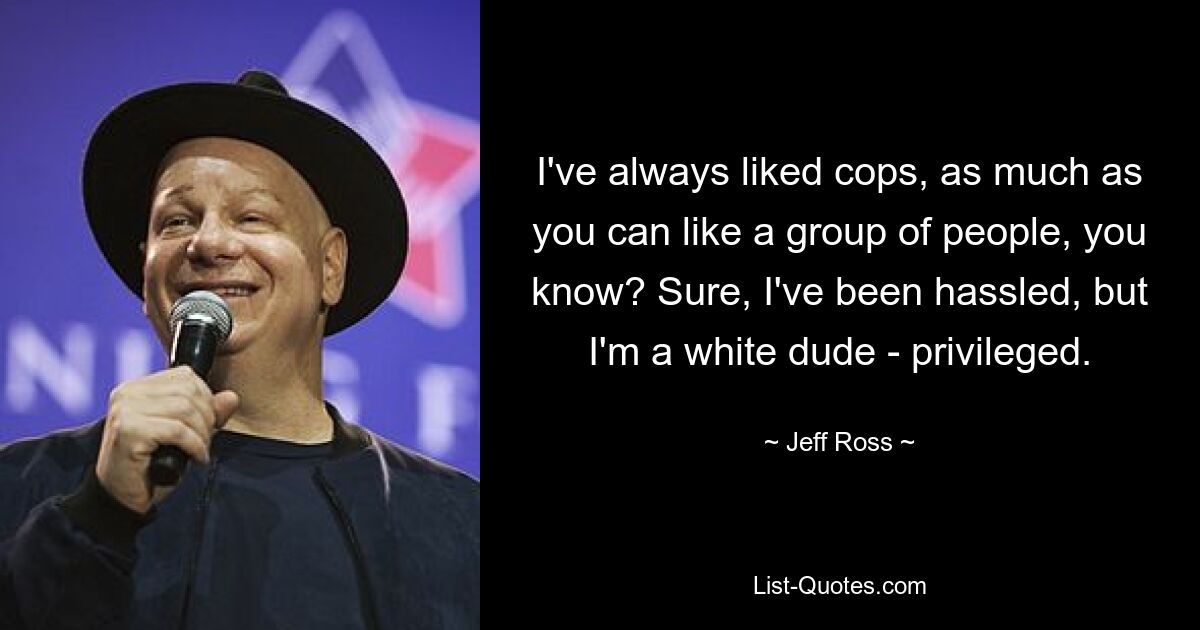 I've always liked cops, as much as you can like a group of people, you know? Sure, I've been hassled, but I'm a white dude - privileged. — © Jeff Ross