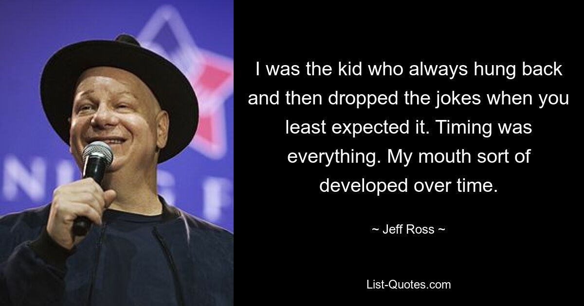 I was the kid who always hung back and then dropped the jokes when you least expected it. Timing was everything. My mouth sort of developed over time. — © Jeff Ross