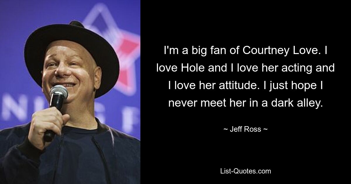 I'm a big fan of Courtney Love. I love Hole and I love her acting and I love her attitude. I just hope I never meet her in a dark alley. — © Jeff Ross