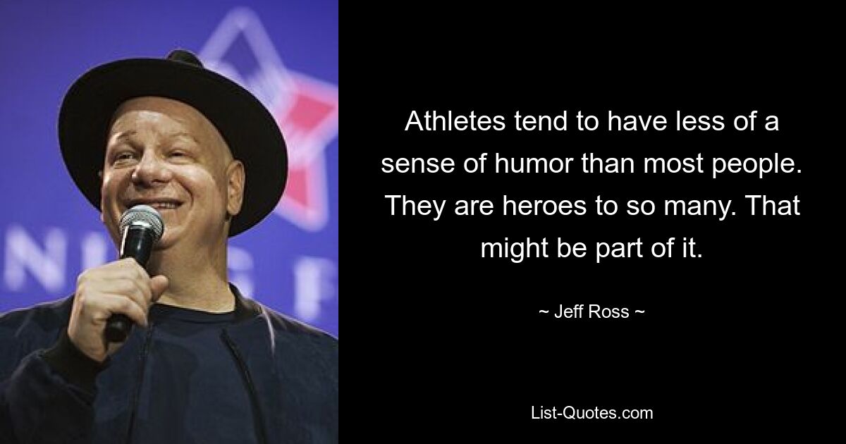 Athletes tend to have less of a sense of humor than most people. They are heroes to so many. That might be part of it. — © Jeff Ross