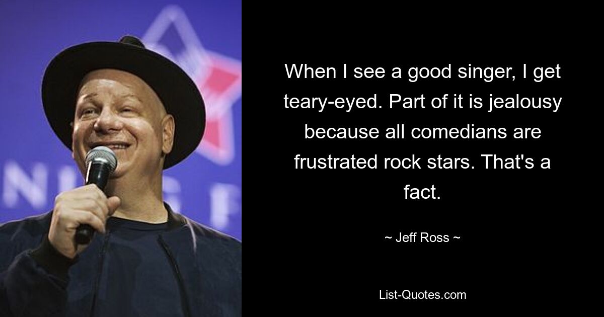 When I see a good singer, I get teary-eyed. Part of it is jealousy because all comedians are frustrated rock stars. That's a fact. — © Jeff Ross